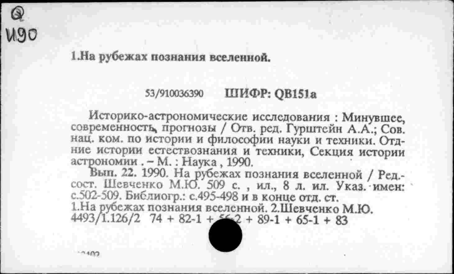 ﻿изо
1 Ла рубежах познания вселенной.
53/910036390	ШИФРОВ 151а
Историко-астрономические исследования : Минувшее, современность, прогнозы / Отв. ред. Гурштейн А.А.; Сов. нац. ком. по истории и философии науки и техники. Отд-ние истории естествознания и техники, Секция истории астрономии . - М.: Наука , 1990.
Выв. 22. 1990. На рубежах познания вселенной / Ред,-сост. Шевченко М.Ю. 509 с. , ил., 8 л. ил. Указ, имен: с.502-509. Библиогр.: с.495-498 и в конце отд. ст.
1.На рубежах познания вселенной. 2.Шевченко М.Ю 4493/1.126/2 74 + 82-1	+ 89-1 + 65-1 + 83
■"•«о